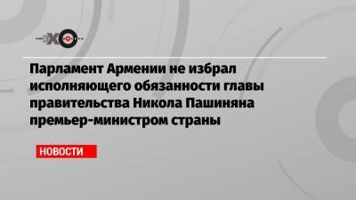 Парламент Армении не избрал исполняющего обязанности главы правительства Никола Пашиняна премьер-министром страны