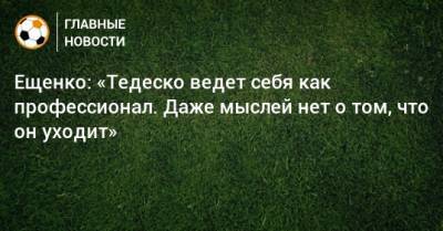 Ещенко: «Тедеско ведет себя как профессионал. Даже мыслей нет о том, что он уходит»