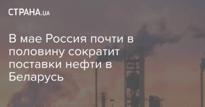 В мае Россия почти в половину сократит поставки нефти в Беларусь
