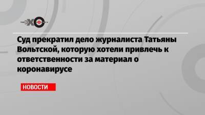 Суд прекратил дело журналиста Татьяны Вольтской, которую хотели привлечь к ответственности за материал о коронавирусе