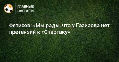 Фетисов: «Мы рады, что у Газизова нет претензий к «Спартаку»