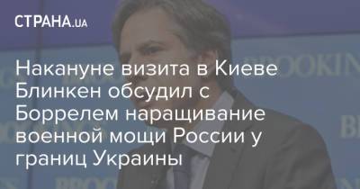 Накануне визита в Киеве Блинкен обсудил с Боррелем наращивание военной мощи России у границ Украины