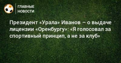 Президент «Урала» Иванов – о выдаче лицензии «Оренбургу»: «Я голосовал за спортивный принцип, а не за клуб»