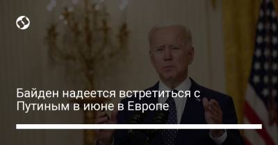 Байден надеется встретиться с Путиным в июне в Европе