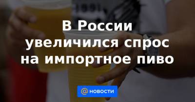 В России увеличился спрос на импортное пиво