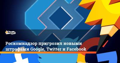 Роскомнадзор пригрозил новыми штрафами Google, Twitter и Facebook