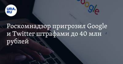 Роскомнадзор пригрозил Google и Twitter штрафами до 40 млн рублей