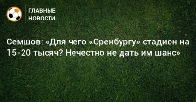 Семшов: «Для чего «Оренбургу» стадион на 15-20 тысяч? Нечестно не дать им шанс»