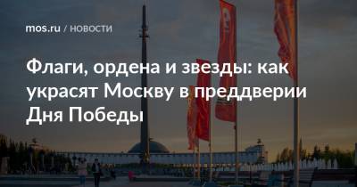 Флаги, ордена и звезды: как украсят Москву в преддверии Дня Победы