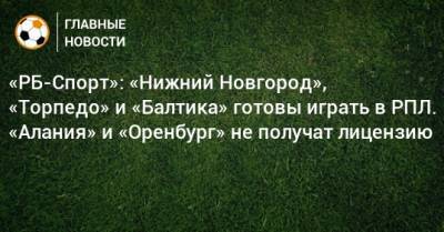 «РБ-Спорт»: «Нижний Новгород», «Торпедо» и «Балтика» готовы играть в РПЛ. «Алания» и «Оренбург» не получат лицензию