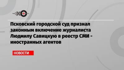 Псковский городской суд признал законным включение журналиста Людмилу Савицкую в реестр СМИ — иностранных агентов