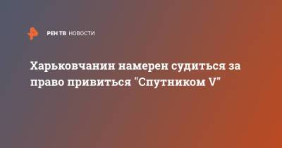 Харьковчанин намерен судиться за право привиться "Спутником V"