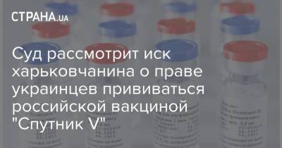 Суд рассмотрит иск харьковчанина о праве украинцев прививаться российской вакциной "Спутник V"