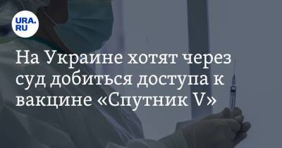 На Украине хотят через суд добиться доступа к вакцине «Спутник V»