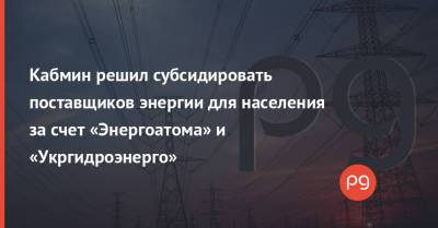 Кабмин решил субсидировать поставщиков энергии для населения за счет «Энергоатома» и «Укргидроэнерго» - thepage.ua