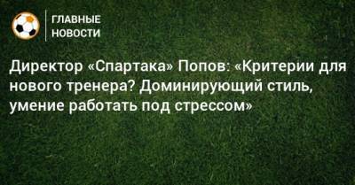 Директор «Спартака» Попов: «Критерии для нового тренера? Доминирующий стиль, умение работать под стрессом»