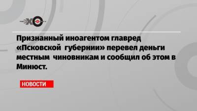 Признанный иноагентом главред «Псковской губернии» перевел деньги местным чиновникам и сообщил об этом в Минюст.