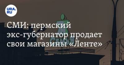 СМИ: пермский экс-губернатор продает свои магазины «Ленте» - ura.news - Пермь