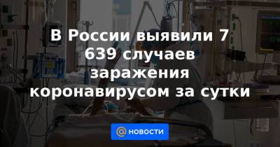В России выявили 7 639 случаев заражения коронавирусом за сутки