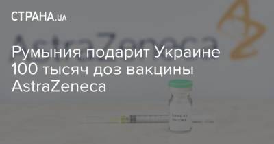 Румыния подарит Украине 100 тысяч доз вакцины AstraZeneca