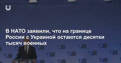 В НАТО заявили, что на границе России с Украиной остаются десятки тысяч военных