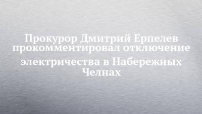 Прокурор Дмитрий Ерпелев прокомментировал отключение электричества в Набережных Челнах