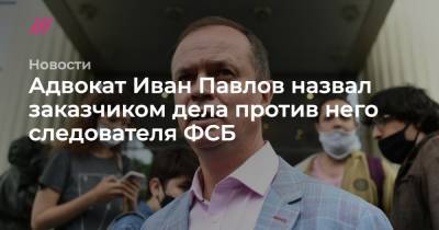 Адвокат Иван Павлов назвал заказчиком дела против него следователя ФСБ