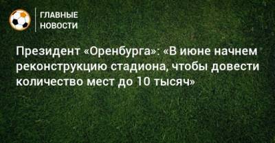 Президент «Оренбурга»: «В июне начнем реконструкцию стадиона, чтобы довести количество мест до 10 тысяч»