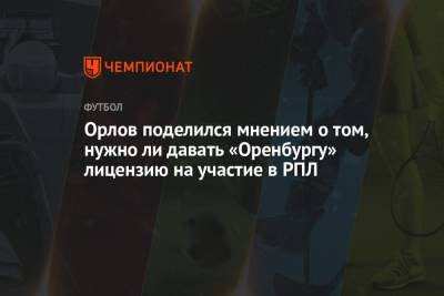 Орлов поделился мнением, нужно ли давать «Оренбургу» лицензию на участие в РПЛ