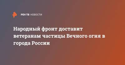 Народный фронт доставит ветеранам частицы Вечного огня в города России