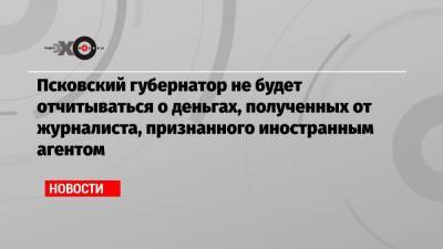 Псковский губернатор не будет отчитываться о деньгах, полученных от журналиста, признанного иностранным агентом