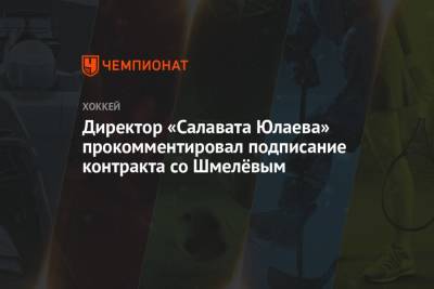 Директор «Салавата Юлаева» прокомментировал подписание контракта со Шмелёвым