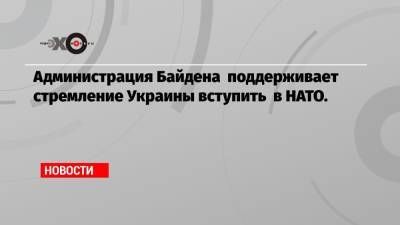 Администрация Байдена поддерживает стремление Украины вступить в НАТО.