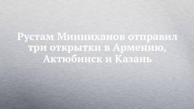 Рустам Минниханов отправил три открытки в Армению, Актюбинск и Казань