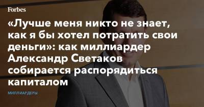 «Лучше меня никто не знает, как я бы хотел потратить свои деньги»: как миллиардер Александр Светаков собирается распорядиться капиталом