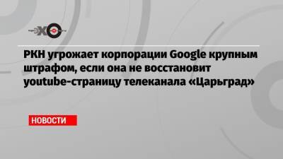 РКН угрожает корпорации Google крупным штрафом, если она не восстановит youtube-страницу телеканала «Царьград»