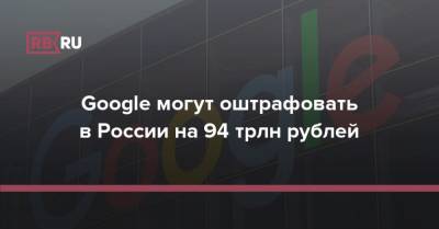 Google могут оштрафовать в России на 94 трлн рублей
