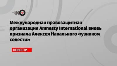 Международная правозащитная организация Amnesty International вновь признала Алексея Навального «узником совести»