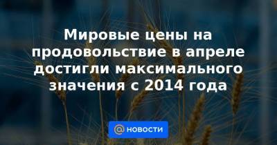 Мировые цены на продовольствие в апреле достигли максимального значения с 2014 года