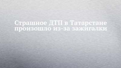 Страшное ДТП в Татарстане произошло из-за зажигалки