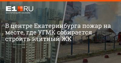 В центре Екатеринбурга пожар на месте, где УГМК собирается строить элитный ЖК