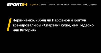 Червиченко: "Вряд ли Парфенов и Ковтун тренировали бы "Спартак" хуже, чем Тедеско или Витория"