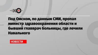 Под Омском, по данным СМИ, пропал министр здравоохранения области и бывший главврач больницы, где лечили Навального
