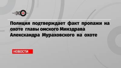 Полиция подтверждает факт пропажи на охоте главы омского Минздрава Алекскандра Мураховского на охоте