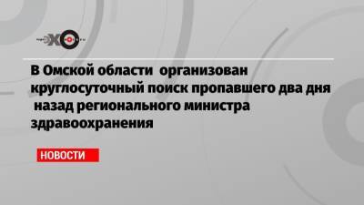 В Омской области организован круглосуточный поиск пропавшего два дня назад регионального министра здравоохранения