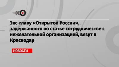 Экс-главу «Открытой России», задержанного по статье сотрудничестве с нежелательной организацией, везут в Краснодар