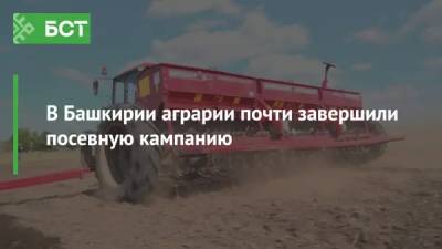В Башкирии аграрии почти завершили посевную кампанию
