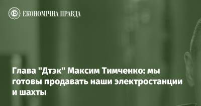 Глава "Дтэк" Максим Тимченко: мы готовы продавать наши электростанции и шахты