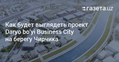 Как будет выглядеть проект Daryo bo’yi Business City на берегу Чирчика