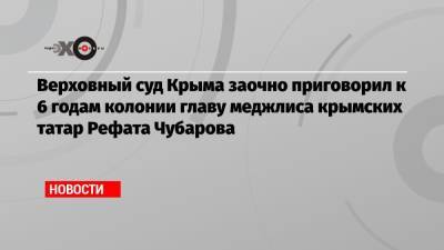 Верховный суд Крыма заочно приговорил к 6 годам колонии главу меджлиса крымских татар Рефата Чубарова